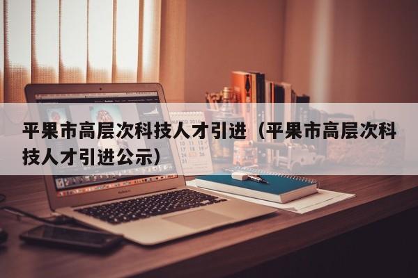 平果市高层次科技人才引进（平果市高层次科技人才引进公示）-第1张图片-科学人才网 - 优质科学人才招聘平台