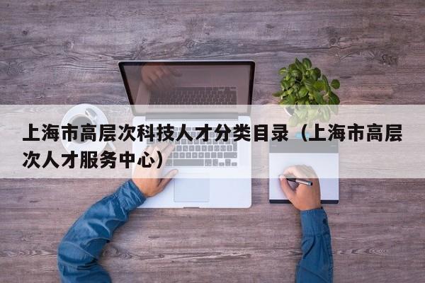 上海市高层次科技人才分类目录（上海市高层次人才服务中心）-第1张图片-科学人才网 - 优质科学人才招聘平台