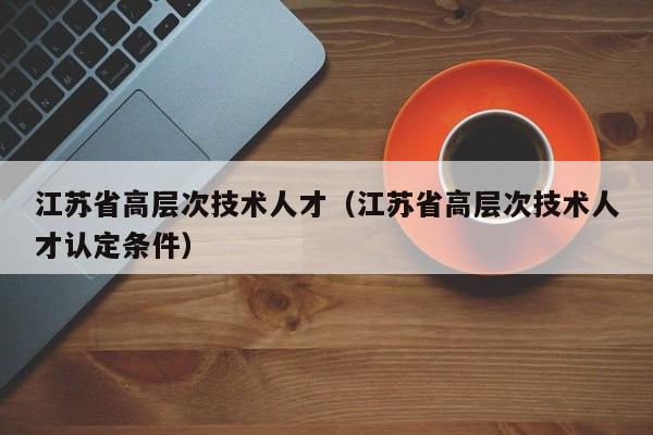 江苏省高层次技术人才（江苏省高层次技术人才认定条件）-第1张图片-科学人才网 - 优质科学人才招聘平台