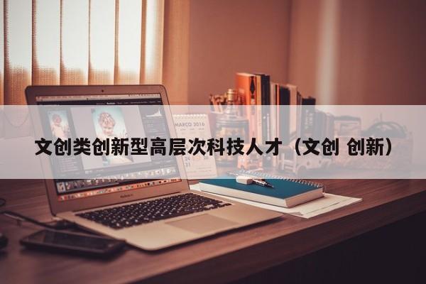 文创类创新型高层次科技人才（文创 创新）-第1张图片-科学人才网 - 优质科学人才招聘平台