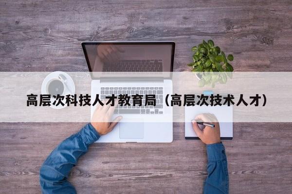 高层次科技人才教育局（高层次技术人才）-第1张图片-科学人才网 - 优质科学人才招聘平台