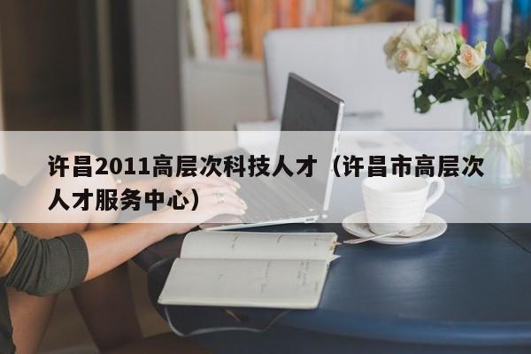 许昌2011高层次科技人才（许昌市高层次人才服务中心）-第1张图片-科学人才网 - 优质科学人才招聘平台