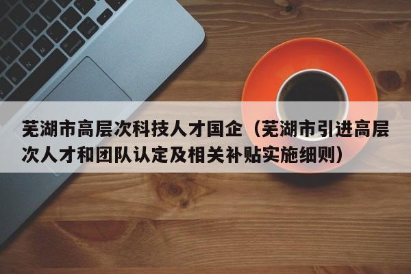 芜湖市高层次科技人才国企（芜湖市引进高层次人才和团队认定及相关补贴实施细则）-第1张图片-科学人才网 - 优质科学人才招聘平台