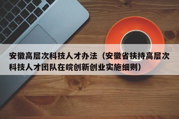 安徽高层次科技人才办法（安徽省扶持高层次科技人才团队在皖创新创业实施细则）-第1张图片-科学人才网 - 优质科学人才招聘平台