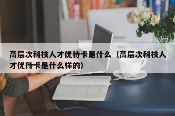 高层次科技人才优待卡是什么（高层次科技人才优待卡是什么样的）-第1张图片-科学人才网 - 优质科学人才招聘平台