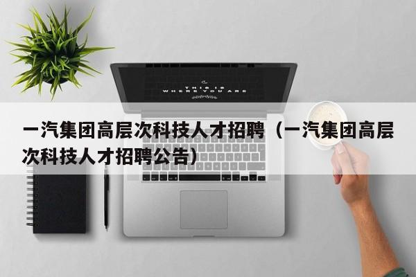 一汽集团高层次科技人才招聘（一汽集团高层次科技人才招聘公告）-第1张图片-科学人才网 - 优质科学人才招聘平台