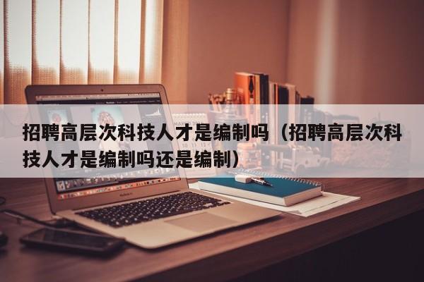 招聘高层次科技人才是编制吗（招聘高层次科技人才是编制吗还是编制）-第1张图片-科学人才网 - 优质科学人才招聘平台
