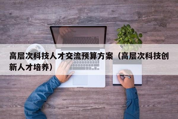 高层次科技人才交流预算方案（高层次科技创新人才培养）-第1张图片-科学人才网 - 优质科学人才招聘平台