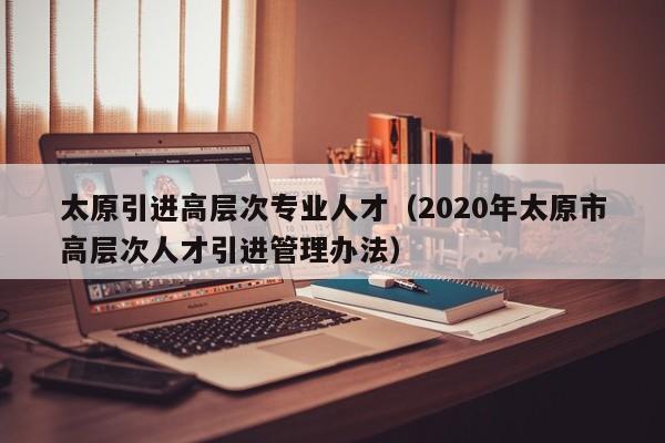 太原引进高层次专业人才（2020年太原市高层次人才引进管理办法）-第1张图片-科学人才网 - 优质科学人才招聘平台