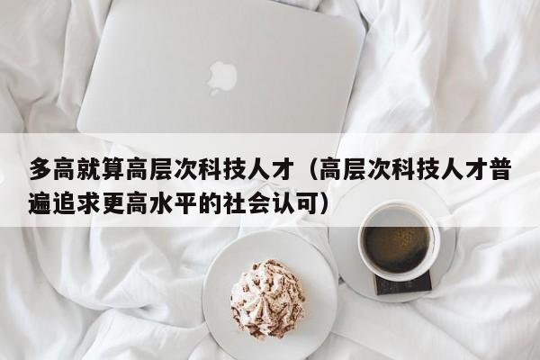 多高就算高层次科技人才（高层次科技人才普遍追求更高水平的社会认可）-第1张图片-科学人才网 - 优质科学人才招聘平台