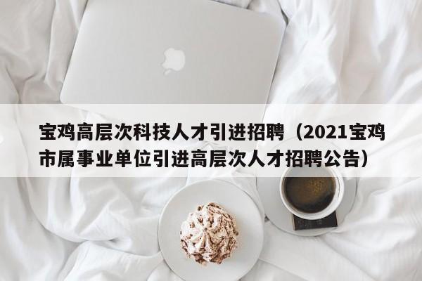 宝鸡高层次科技人才引进招聘（2021宝鸡市属事业单位引进高层次人才招聘公告）-第1张图片-科学人才网 - 优质科学人才招聘平台
