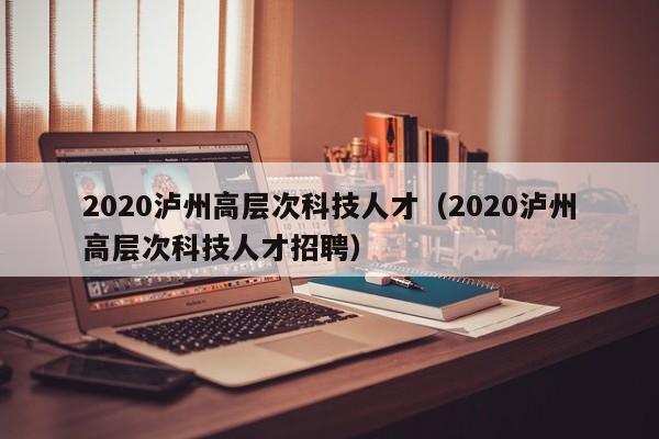 2020泸州高层次科技人才（2020泸州高层次科技人才招聘）-第1张图片-科学人才网 - 优质科学人才招聘平台