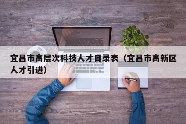 宜昌市高层次科技人才目录表（宜昌市高新区人才引进）-第1张图片-科学人才网 - 优质科学人才招聘平台