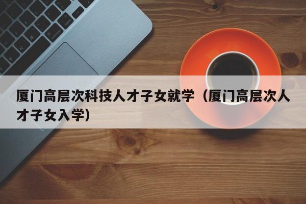 厦门高层次科技人才子女就学（厦门高层次人才子女入学）-第1张图片-科学人才网 - 优质科学人才招聘平台