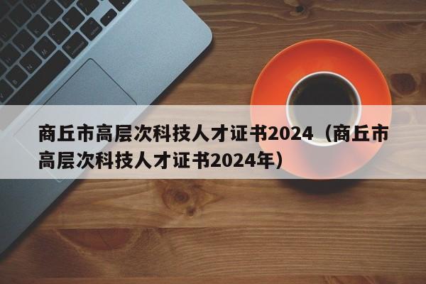 商丘市高层次科技人才证书2024（商丘市高层次科技人才证书2024年）-第1张图片-科学人才网 - 优质科学人才招聘平台