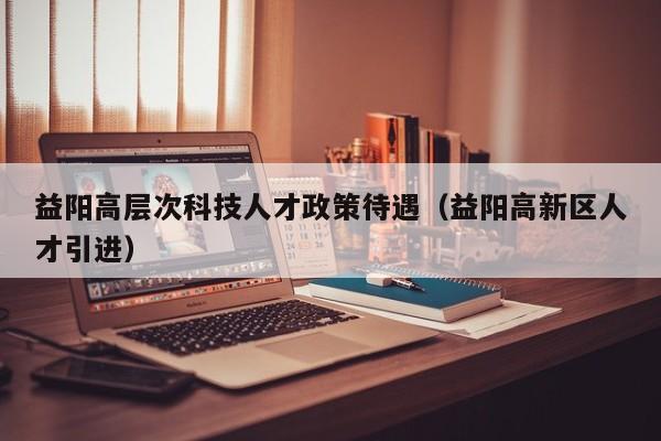 益阳高层次科技人才政策待遇（益阳高新区人才引进）-第1张图片-科学人才网 - 优质科学人才招聘平台