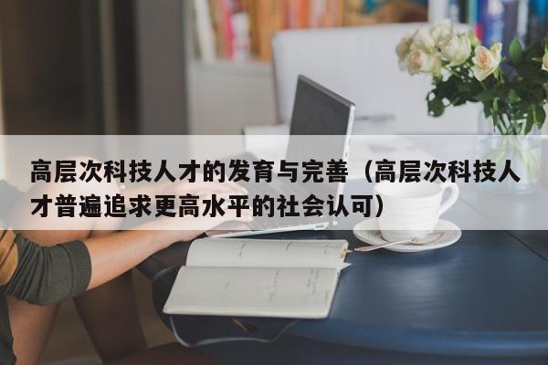 高层次科技人才的发育与完善（高层次科技人才普遍追求更高水平的社会认可）-第1张图片-科学人才网 - 优质科学人才招聘平台