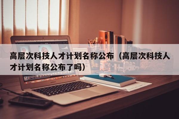 高层次科技人才计划名称公布（高层次科技人才计划名称公布了吗）-第1张图片-科学人才网 - 优质科学人才招聘平台