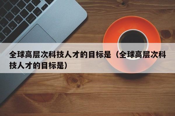 全球高层次科技人才的目标是（全球高层次科技人才的目标是）-第1张图片-科学人才网 - 优质科学人才招聘平台