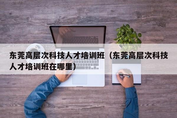东莞高层次科技人才培训班（东莞高层次科技人才培训班在哪里）-第1张图片-科学人才网 - 优质科学人才招聘平台