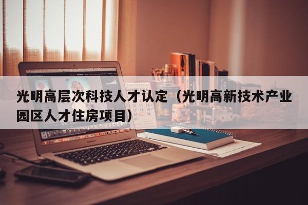 光明高层次科技人才认定（光明高新技术产业园区人才住房项目）-第1张图片-科学人才网 - 优质科学人才招聘平台