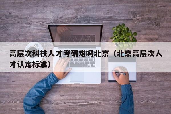 高层次科技人才考研难吗北京（北京高层次人才认定标准）-第1张图片-科学人才网 - 优质科学人才招聘平台