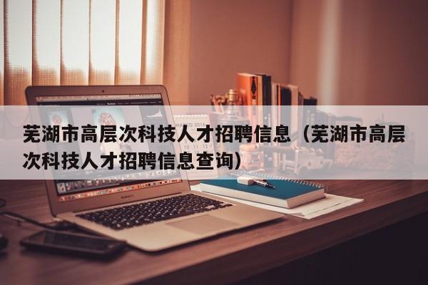 芜湖市高层次科技人才招聘信息（芜湖市高层次科技人才招聘信息查询）-第1张图片-科学人才网 - 优质科学人才招聘平台