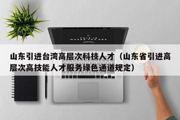 山东引进台湾高层次科技人才（山东省引进高层次高技能人才服务绿色通道规定）-第1张图片-科学人才网 - 优质科学人才招聘平台