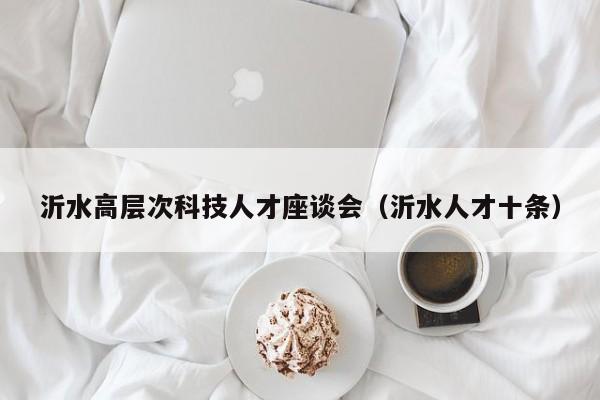 沂水高层次科技人才座谈会（沂水人才十条）-第1张图片-科学人才网 - 优质科学人才招聘平台
