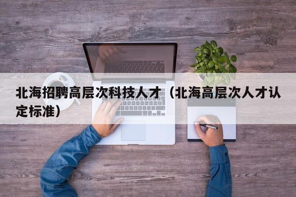北海招聘高层次科技人才（北海高层次人才认定标准）-第1张图片-科学人才网 - 优质科学人才招聘平台