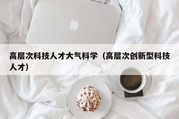 高层次科技人才大气科学（高层次创新型科技人才）-第1张图片-科学人才网 - 优质科学人才招聘平台