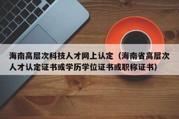 海南高层次科技人才网上认定（海南省高层次人才认定证书或学历学位证书或职称证书）-第1张图片-科学人才网 - 优质科学人才招聘平台