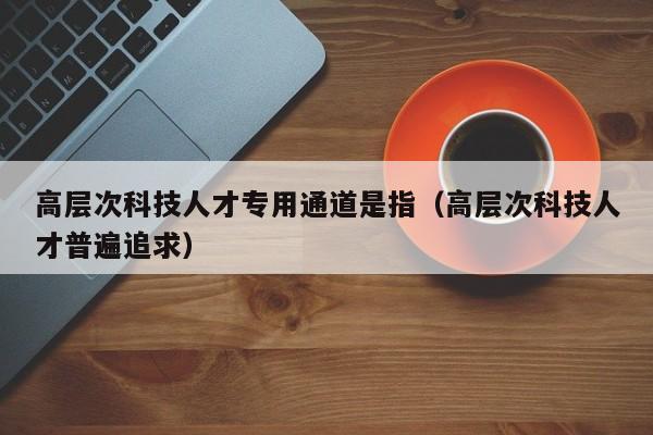 高层次科技人才专用通道是指（高层次科技人才普遍追求）-第1张图片-科学人才网 - 优质科学人才招聘平台