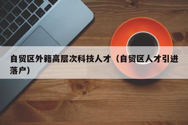 自贸区外籍高层次科技人才（自贸区人才引进落户）-第1张图片-科学人才网 - 优质科学人才招聘平台