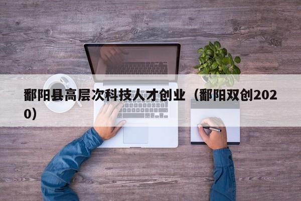鄱阳县高层次科技人才创业（鄱阳双创2020）-第1张图片-科学人才网 - 优质科学人才招聘平台