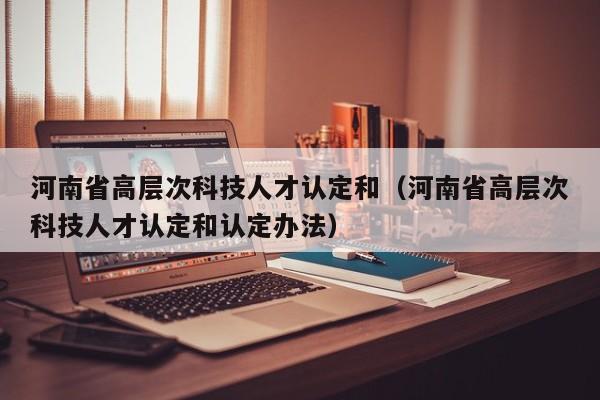 河南省高层次科技人才认定和（河南省高层次科技人才认定和认定办法）-第1张图片-科学人才网 - 优质科学人才招聘平台