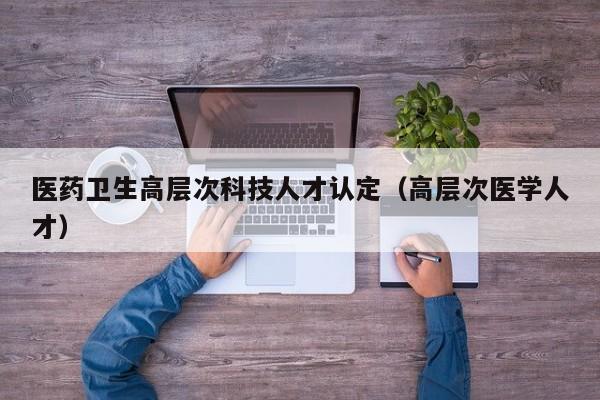 医药卫生高层次科技人才认定（高层次医学人才）-第1张图片-科学人才网 - 优质科学人才招聘平台