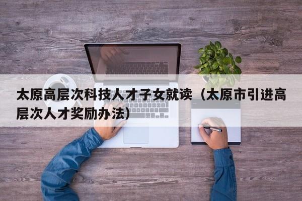 太原高层次科技人才子女就读（太原市引进高层次人才奖励办法）-第1张图片-科学人才网 - 优质科学人才招聘平台
