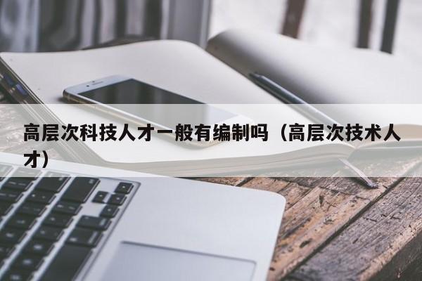 高层次科技人才一般有编制吗（高层次技术人才）-第1张图片-科学人才网 - 优质科学人才招聘平台