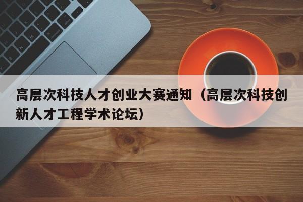 高层次科技人才创业大赛通知（高层次科技创新人才工程学术论坛）-第1张图片-科学人才网 - 优质科学人才招聘平台