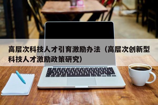 高层次科技人才引育激励办法（高层次创新型科技人才激励政策研究）-第1张图片-科学人才网 - 优质科学人才招聘平台