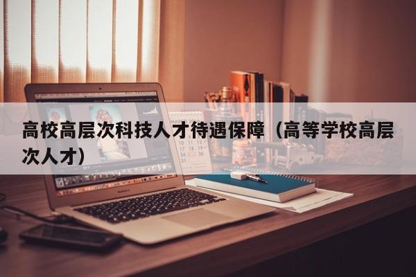 高校高层次科技人才待遇保障（高等学校高层次人才）-第1张图片-科学人才网 - 优质科学人才招聘平台