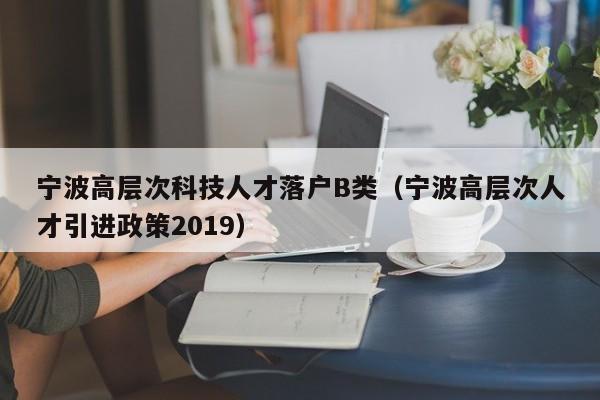 宁波高层次科技人才落户B类（宁波高层次人才引进政策2019）-第1张图片-科学人才网 - 优质科学人才招聘平台