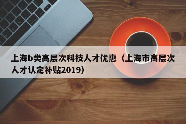 上海b类高层次科技人才优惠（上海市高层次人才认定补贴2019）-第1张图片-科学人才网 - 优质科学人才招聘平台