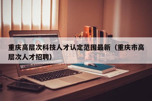 重庆高层次科技人才认定范围最新（重庆市高层次人才招聘）-第1张图片-科学人才网 - 优质科学人才招聘平台