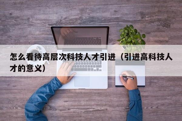 怎么看待高层次科技人才引进（引进高科技人才的意义）-第1张图片-科学人才网 - 优质科学人才招聘平台