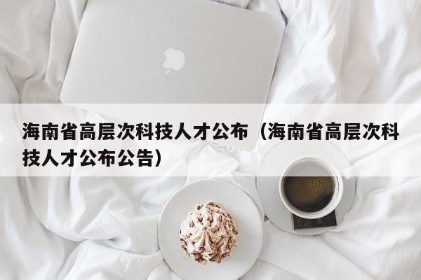 海南省高层次科技人才公布（海南省高层次科技人才公布公告）-第1张图片-科学人才网 - 优质科学人才招聘平台