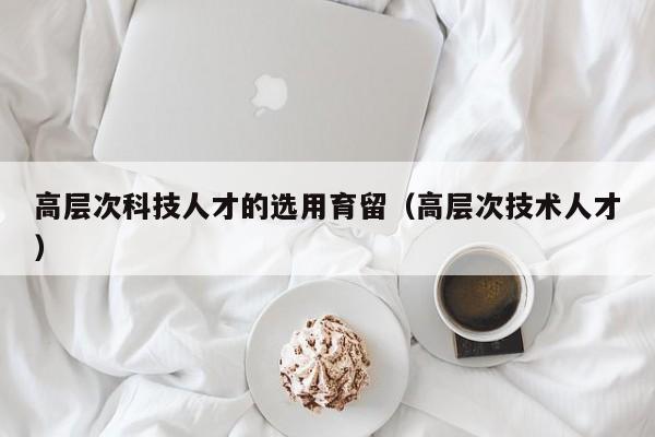 高层次科技人才的选用育留（高层次技术人才）-第1张图片-科学人才网 - 优质科学人才招聘平台