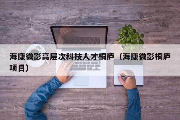 海康微影高层次科技人才桐庐（海康微影桐庐项目）-第1张图片-科学人才网 - 优质科学人才招聘平台