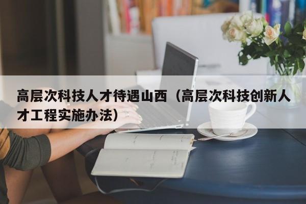 高层次科技人才待遇山西（高层次科技创新人才工程实施办法）-第1张图片-科学人才网 - 优质科学人才招聘平台